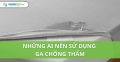 Những ai nên sử dụng ga chống thấm?