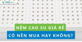 Nệm cao su giá rẻ có nên mua hay không